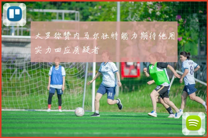 大罗称赞内马尔独特能力期待他用实力回应质疑者