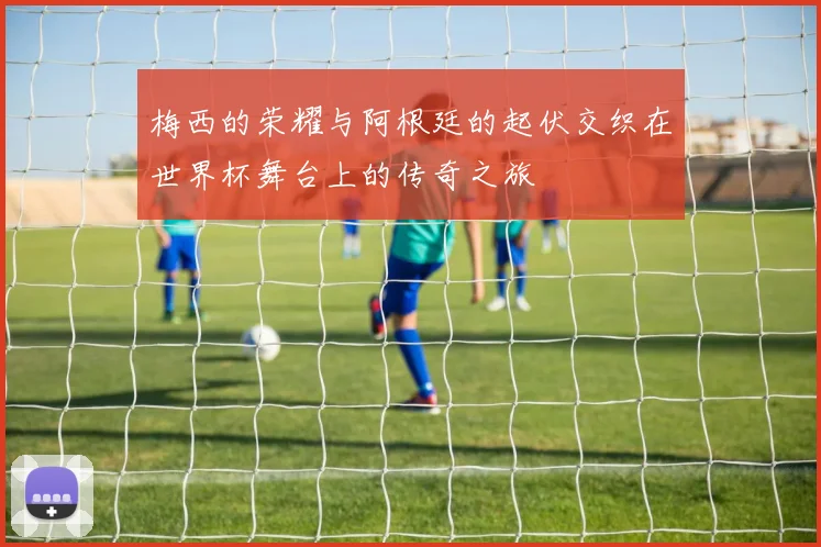 梅西的荣耀与阿根廷的起伏交织在世界杯舞台上的传奇之旅
