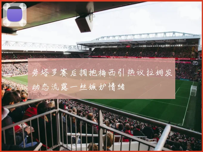劳塔罗赛后拥抱梅西引热议拉姆发动态流露一丝嫉妒情绪