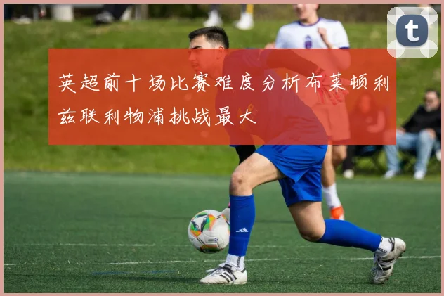 英超前十场比赛难度分析布莱顿利兹联利物浦挑战最大