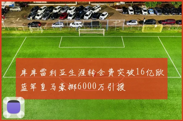 库库雷利亚生涯转会费突破16亿欧蓝军皇马豪掷6000万引援