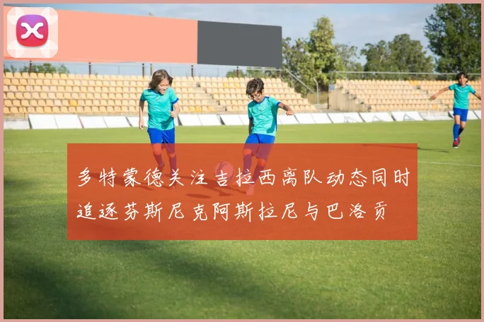 多特蒙德关注吉拉西离队动态同时追逐芬斯尼克阿斯拉尼与巴洛贡