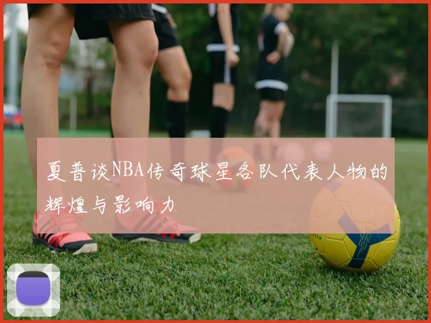 夏普谈NBA传奇球星各队代表人物的辉煌与影响力