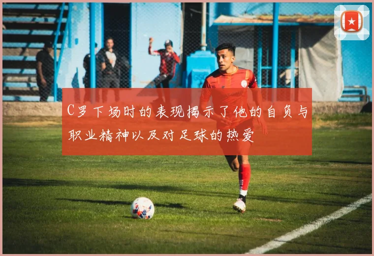 C罗下场时的表现揭示了他的自负与职业精神以及对足球的热爱