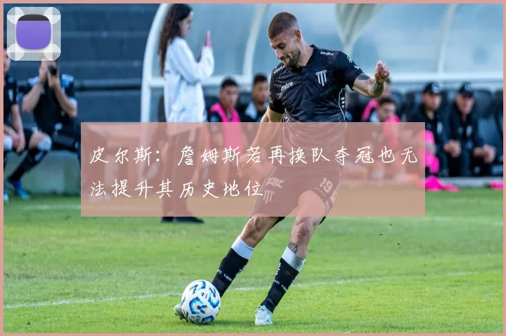皮尔斯：詹姆斯若再换队夺冠也无法提升其历史地位