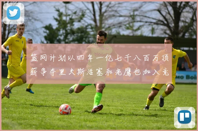 篮网计划以四年一亿七千八百万顶薪争夺里夫斯活塞和老鹰也加入竞标行列