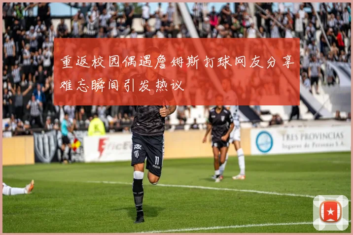 重返校园偶遇詹姆斯打球网友分享难忘瞬间引发热议