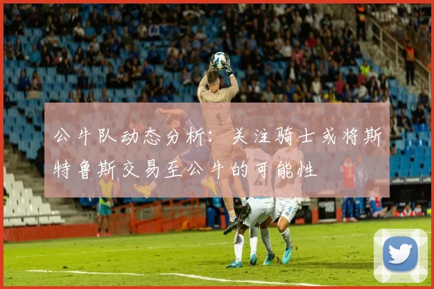 公牛队动态分析：关注骑士或将斯特鲁斯交易至公牛的可能性