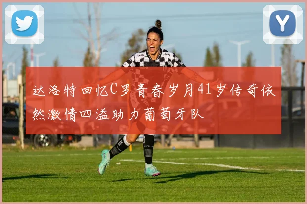 达洛特回忆C罗青春岁月41岁传奇依然激情四溢助力葡萄牙队