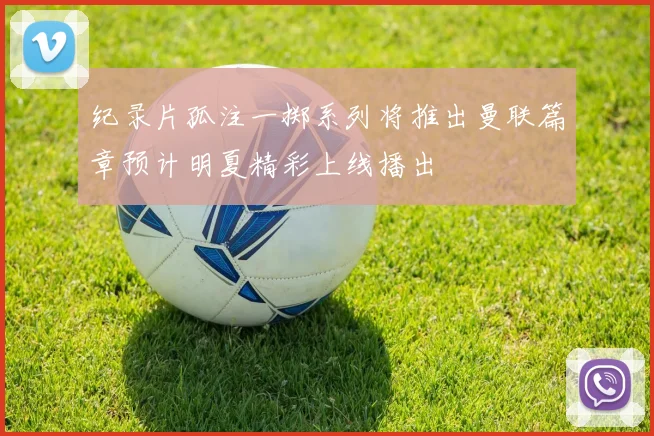 纪录片孤注一掷系列将推出曼联篇章预计明夏精彩上线播出