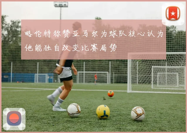 略伦特称赞亚马尔为球队核心认为他能独自改变比赛局势