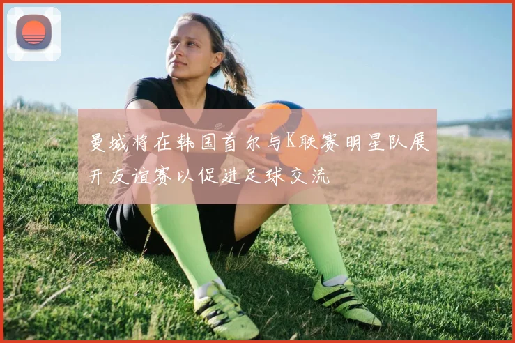 曼城将在韩国首尔与K联赛明星队展开友谊赛以促进足球交流